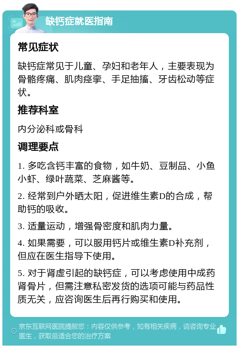 缺钙症就医指南 常见症状 缺钙症常见于儿童、孕妇和老年人，主要表现为骨骼疼痛、肌肉痉挛、手足抽搐、牙齿松动等症状。 推荐科室 内分泌科或骨科 调理要点 1. 多吃含钙丰富的食物，如牛奶、豆制品、小鱼小虾、绿叶蔬菜、芝麻酱等。 2. 经常到户外晒太阳，促进维生素D的合成，帮助钙的吸收。 3. 适量运动，增强骨密度和肌肉力量。 4. 如果需要，可以服用钙片或维生素D补充剂，但应在医生指导下使用。 5. 对于肾虚引起的缺钙症，可以考虑使用中成药肾骨片，但需注意私密发货的选项可能与药品性质无关，应咨询医生后再行购买和使用。