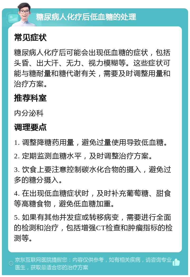 糖尿病人化疗后低血糖的处理 常见症状 糖尿病人化疗后可能会出现低血糖的症状，包括头昏、出大汗、无力、视力模糊等。这些症状可能与糖耐量和糖代谢有关，需要及时调整用量和治疗方案。 推荐科室 内分泌科 调理要点 1. 调整降糖药用量，避免过量使用导致低血糖。 2. 定期监测血糖水平，及时调整治疗方案。 3. 饮食上要注意控制碳水化合物的摄入，避免过多的糖分摄入。 4. 在出现低血糖症状时，及时补充葡萄糖、甜食等高糖食物，避免低血糖加重。 5. 如果有其他并发症或转移病变，需要进行全面的检测和治疗，包括增强CT检查和肿瘤指标的检测等。