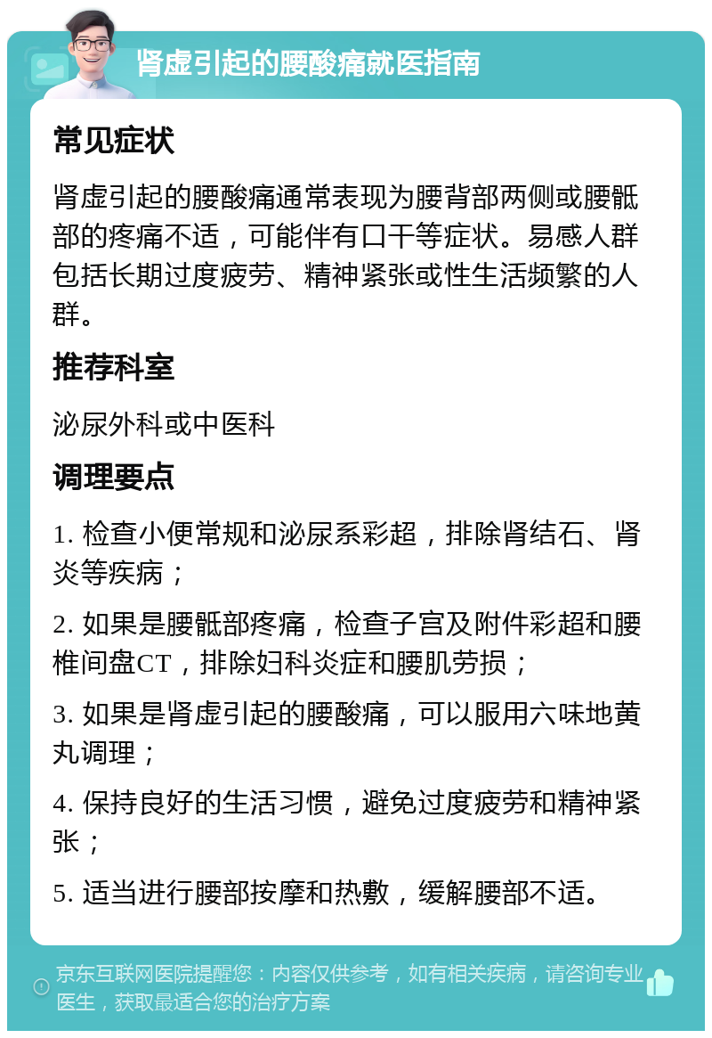 肾虚引起的腰酸痛就医指南 常见症状 肾虚引起的腰酸痛通常表现为腰背部两侧或腰骶部的疼痛不适，可能伴有口干等症状。易感人群包括长期过度疲劳、精神紧张或性生活频繁的人群。 推荐科室 泌尿外科或中医科 调理要点 1. 检查小便常规和泌尿系彩超，排除肾结石、肾炎等疾病； 2. 如果是腰骶部疼痛，检查子宫及附件彩超和腰椎间盘CT，排除妇科炎症和腰肌劳损； 3. 如果是肾虚引起的腰酸痛，可以服用六味地黄丸调理； 4. 保持良好的生活习惯，避免过度疲劳和精神紧张； 5. 适当进行腰部按摩和热敷，缓解腰部不适。