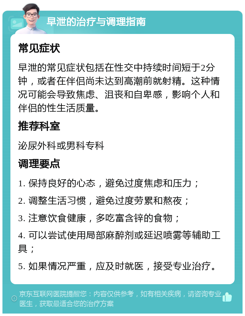 早泄的治疗与调理指南 常见症状 早泄的常见症状包括在性交中持续时间短于2分钟，或者在伴侣尚未达到高潮前就射精。这种情况可能会导致焦虑、沮丧和自卑感，影响个人和伴侣的性生活质量。 推荐科室 泌尿外科或男科专科 调理要点 1. 保持良好的心态，避免过度焦虑和压力； 2. 调整生活习惯，避免过度劳累和熬夜； 3. 注意饮食健康，多吃富含锌的食物； 4. 可以尝试使用局部麻醉剂或延迟喷雾等辅助工具； 5. 如果情况严重，应及时就医，接受专业治疗。