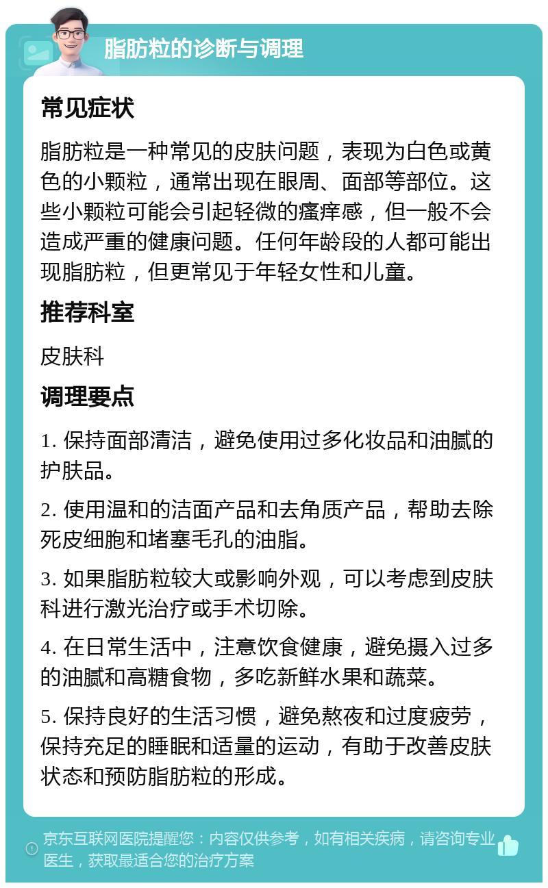 脂肪粒的诊断与调理 常见症状 脂肪粒是一种常见的皮肤问题，表现为白色或黄色的小颗粒，通常出现在眼周、面部等部位。这些小颗粒可能会引起轻微的瘙痒感，但一般不会造成严重的健康问题。任何年龄段的人都可能出现脂肪粒，但更常见于年轻女性和儿童。 推荐科室 皮肤科 调理要点 1. 保持面部清洁，避免使用过多化妆品和油腻的护肤品。 2. 使用温和的洁面产品和去角质产品，帮助去除死皮细胞和堵塞毛孔的油脂。 3. 如果脂肪粒较大或影响外观，可以考虑到皮肤科进行激光治疗或手术切除。 4. 在日常生活中，注意饮食健康，避免摄入过多的油腻和高糖食物，多吃新鲜水果和蔬菜。 5. 保持良好的生活习惯，避免熬夜和过度疲劳，保持充足的睡眠和适量的运动，有助于改善皮肤状态和预防脂肪粒的形成。