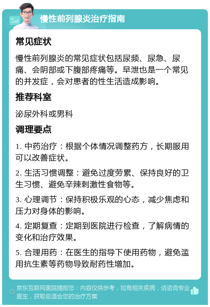 慢性前列腺炎治疗指南 常见症状 慢性前列腺炎的常见症状包括尿频、尿急、尿痛、会阴部或下腹部疼痛等。早泄也是一个常见的并发症，会对患者的性生活造成影响。 推荐科室 泌尿外科或男科 调理要点 1. 中药治疗：根据个体情况调整药方，长期服用可以改善症状。 2. 生活习惯调整：避免过度劳累、保持良好的卫生习惯、避免辛辣刺激性食物等。 3. 心理调节：保持积极乐观的心态，减少焦虑和压力对身体的影响。 4. 定期复查：定期到医院进行检查，了解病情的变化和治疗效果。 5. 合理用药：在医生的指导下使用药物，避免滥用抗生素等药物导致耐药性增加。