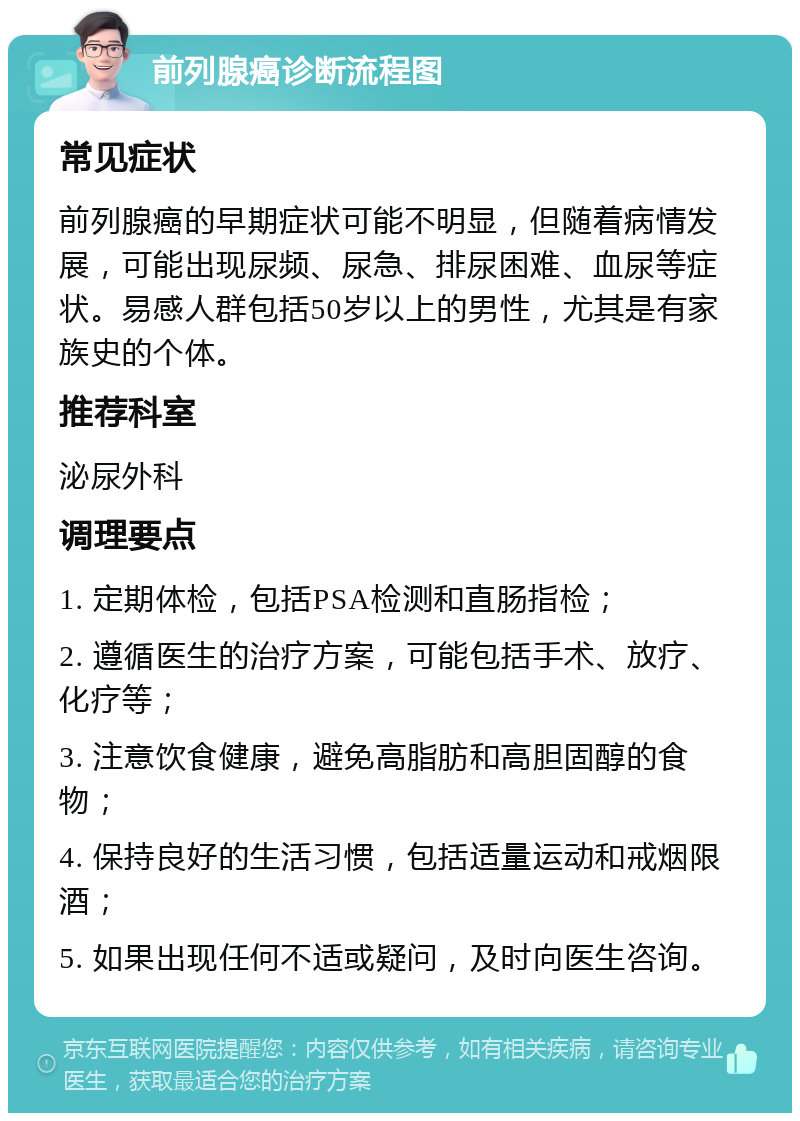 前列腺癌诊断流程图 常见症状 前列腺癌的早期症状可能不明显，但随着病情发展，可能出现尿频、尿急、排尿困难、血尿等症状。易感人群包括50岁以上的男性，尤其是有家族史的个体。 推荐科室 泌尿外科 调理要点 1. 定期体检，包括PSA检测和直肠指检； 2. 遵循医生的治疗方案，可能包括手术、放疗、化疗等； 3. 注意饮食健康，避免高脂肪和高胆固醇的食物； 4. 保持良好的生活习惯，包括适量运动和戒烟限酒； 5. 如果出现任何不适或疑问，及时向医生咨询。