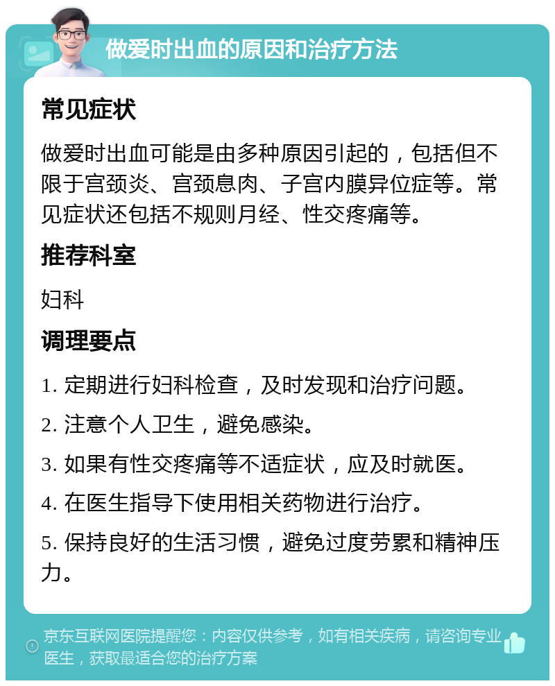 做爱时出血的原因和治疗方法 常见症状 做爱时出血可能是由多种原因引起的，包括但不限于宫颈炎、宫颈息肉、子宫内膜异位症等。常见症状还包括不规则月经、性交疼痛等。 推荐科室 妇科 调理要点 1. 定期进行妇科检查，及时发现和治疗问题。 2. 注意个人卫生，避免感染。 3. 如果有性交疼痛等不适症状，应及时就医。 4. 在医生指导下使用相关药物进行治疗。 5. 保持良好的生活习惯，避免过度劳累和精神压力。