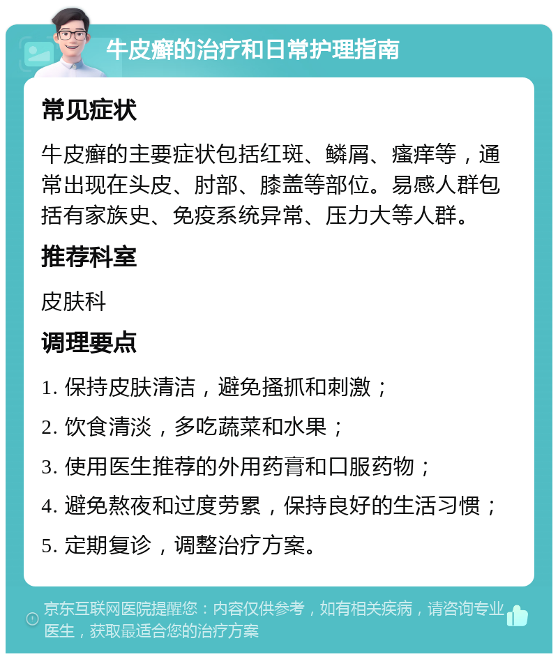 牛皮癣的治疗和日常护理指南 常见症状 牛皮癣的主要症状包括红斑、鳞屑、瘙痒等，通常出现在头皮、肘部、膝盖等部位。易感人群包括有家族史、免疫系统异常、压力大等人群。 推荐科室 皮肤科 调理要点 1. 保持皮肤清洁，避免搔抓和刺激； 2. 饮食清淡，多吃蔬菜和水果； 3. 使用医生推荐的外用药膏和口服药物； 4. 避免熬夜和过度劳累，保持良好的生活习惯； 5. 定期复诊，调整治疗方案。