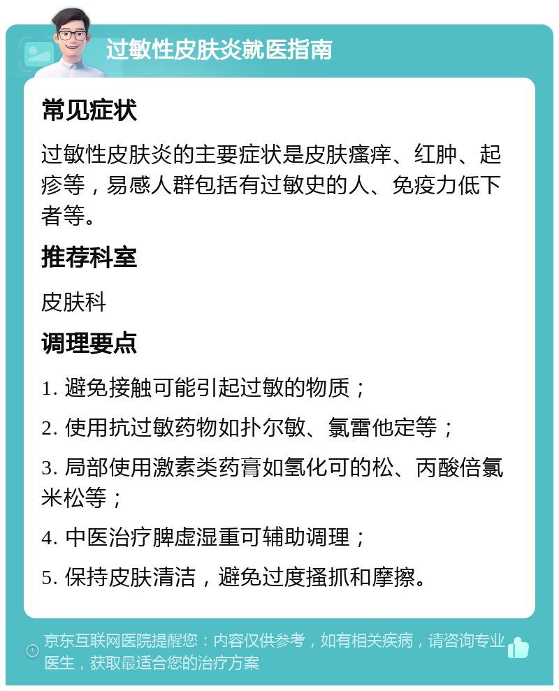 过敏性皮肤炎就医指南 常见症状 过敏性皮肤炎的主要症状是皮肤瘙痒、红肿、起疹等，易感人群包括有过敏史的人、免疫力低下者等。 推荐科室 皮肤科 调理要点 1. 避免接触可能引起过敏的物质； 2. 使用抗过敏药物如扑尔敏、氯雷他定等； 3. 局部使用激素类药膏如氢化可的松、丙酸倍氯米松等； 4. 中医治疗脾虚湿重可辅助调理； 5. 保持皮肤清洁，避免过度搔抓和摩擦。