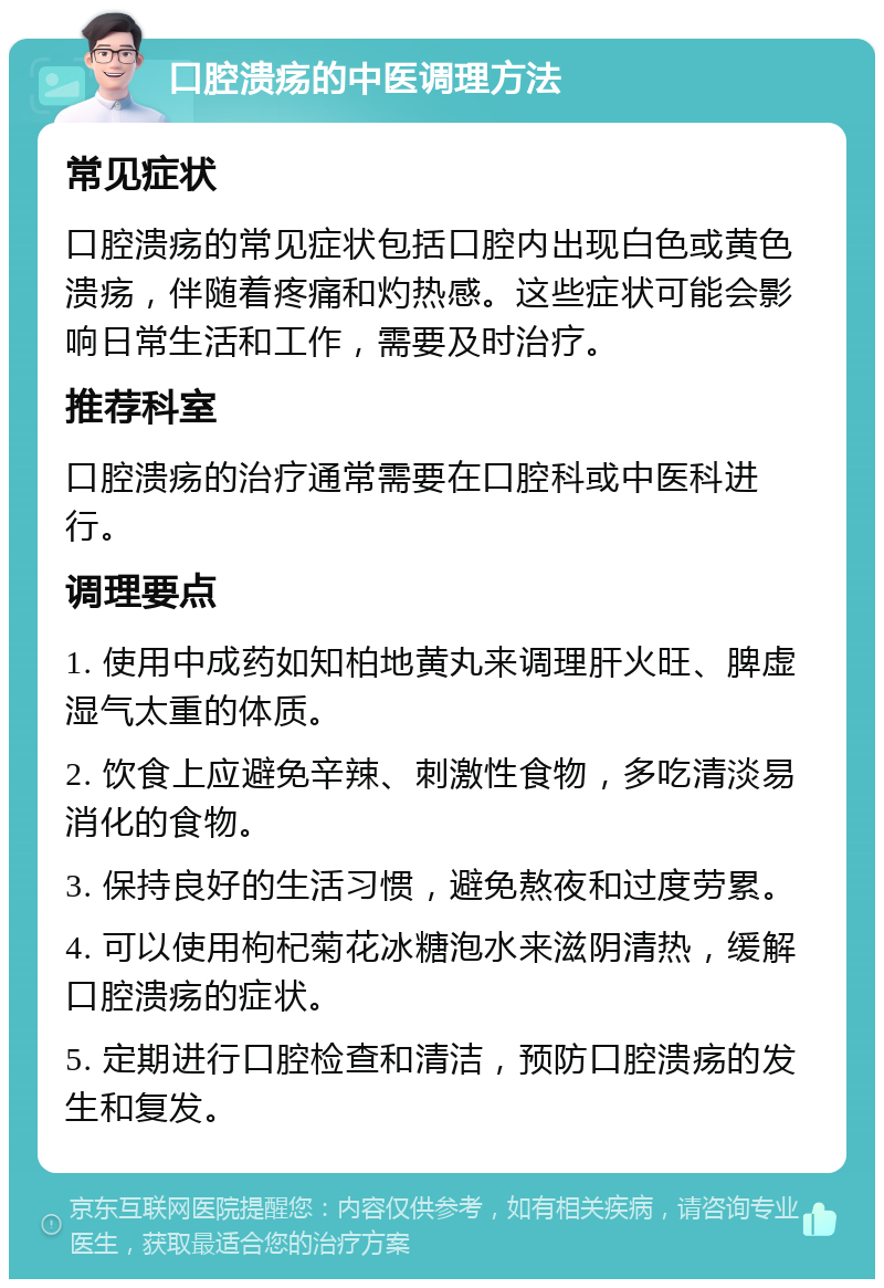 口腔溃疡的中医调理方法 常见症状 口腔溃疡的常见症状包括口腔内出现白色或黄色溃疡，伴随着疼痛和灼热感。这些症状可能会影响日常生活和工作，需要及时治疗。 推荐科室 口腔溃疡的治疗通常需要在口腔科或中医科进行。 调理要点 1. 使用中成药如知柏地黄丸来调理肝火旺、脾虚湿气太重的体质。 2. 饮食上应避免辛辣、刺激性食物，多吃清淡易消化的食物。 3. 保持良好的生活习惯，避免熬夜和过度劳累。 4. 可以使用枸杞菊花冰糖泡水来滋阴清热，缓解口腔溃疡的症状。 5. 定期进行口腔检查和清洁，预防口腔溃疡的发生和复发。