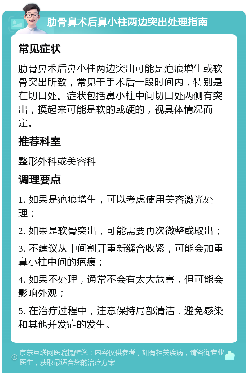 肋骨鼻术后鼻小柱两边突出处理指南 常见症状 肋骨鼻术后鼻小柱两边突出可能是疤痕增生或软骨突出所致，常见于手术后一段时间内，特别是在切口处。症状包括鼻小柱中间切口处两侧有突出，摸起来可能是软的或硬的，视具体情况而定。 推荐科室 整形外科或美容科 调理要点 1. 如果是疤痕增生，可以考虑使用美容激光处理； 2. 如果是软骨突出，可能需要再次微整或取出； 3. 不建议从中间割开重新缝合收紧，可能会加重鼻小柱中间的疤痕； 4. 如果不处理，通常不会有太大危害，但可能会影响外观； 5. 在治疗过程中，注意保持局部清洁，避免感染和其他并发症的发生。