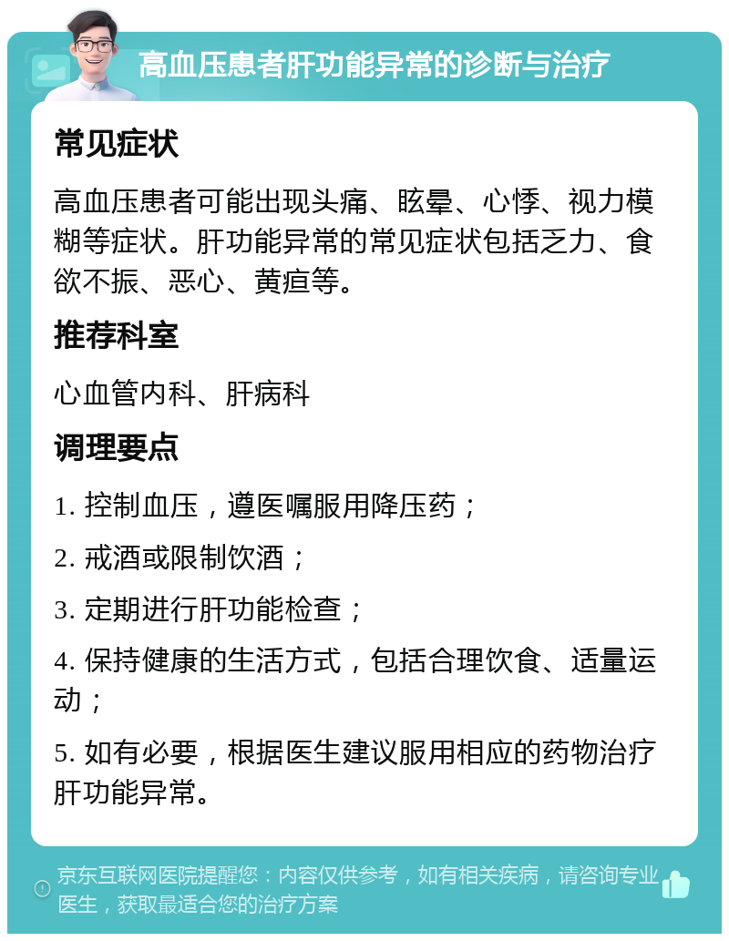 高血压患者肝功能异常的诊断与治疗 常见症状 高血压患者可能出现头痛、眩晕、心悸、视力模糊等症状。肝功能异常的常见症状包括乏力、食欲不振、恶心、黄疸等。 推荐科室 心血管内科、肝病科 调理要点 1. 控制血压，遵医嘱服用降压药； 2. 戒酒或限制饮酒； 3. 定期进行肝功能检查； 4. 保持健康的生活方式，包括合理饮食、适量运动； 5. 如有必要，根据医生建议服用相应的药物治疗肝功能异常。