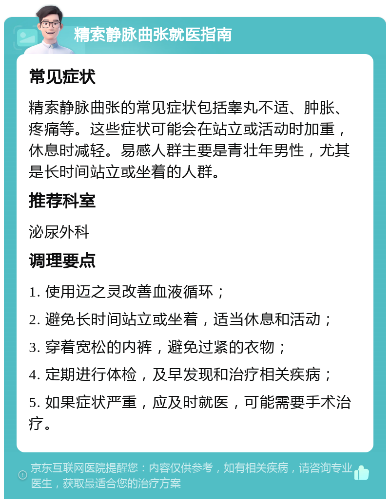 精索静脉曲张就医指南 常见症状 精索静脉曲张的常见症状包括睾丸不适、肿胀、疼痛等。这些症状可能会在站立或活动时加重，休息时减轻。易感人群主要是青壮年男性，尤其是长时间站立或坐着的人群。 推荐科室 泌尿外科 调理要点 1. 使用迈之灵改善血液循环； 2. 避免长时间站立或坐着，适当休息和活动； 3. 穿着宽松的内裤，避免过紧的衣物； 4. 定期进行体检，及早发现和治疗相关疾病； 5. 如果症状严重，应及时就医，可能需要手术治疗。