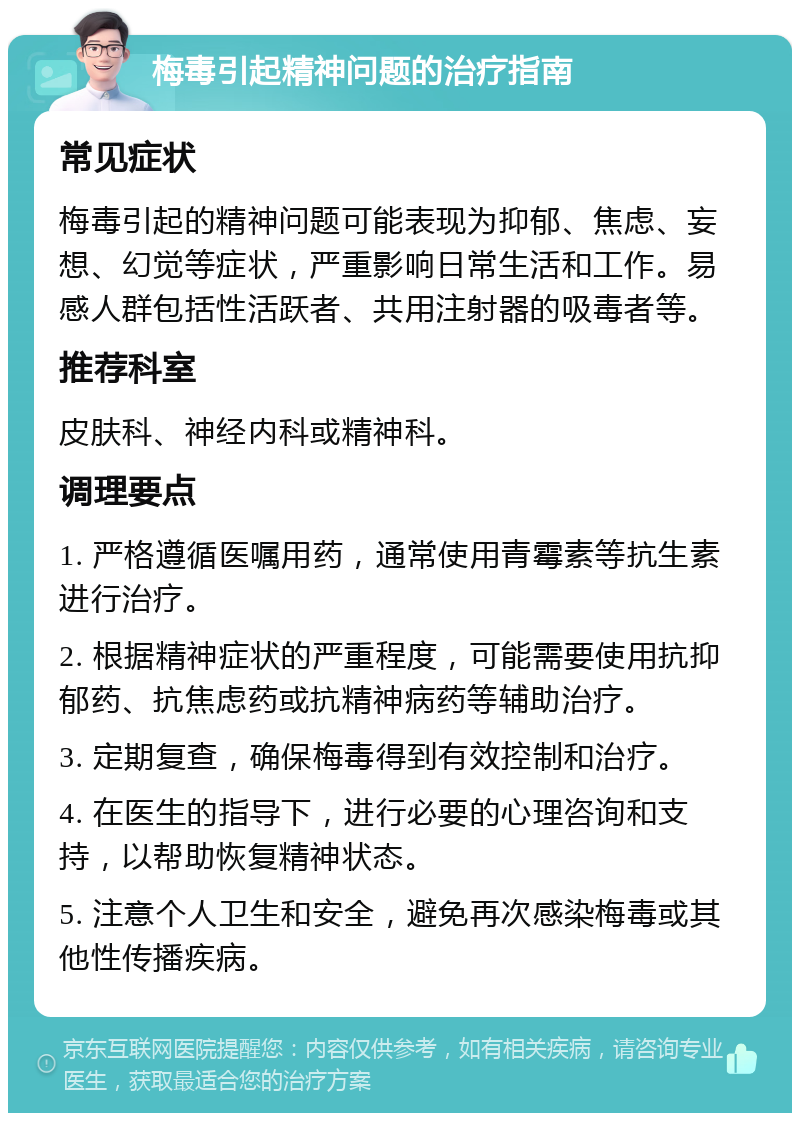 梅毒引起精神问题的治疗指南 常见症状 梅毒引起的精神问题可能表现为抑郁、焦虑、妄想、幻觉等症状，严重影响日常生活和工作。易感人群包括性活跃者、共用注射器的吸毒者等。 推荐科室 皮肤科、神经内科或精神科。 调理要点 1. 严格遵循医嘱用药，通常使用青霉素等抗生素进行治疗。 2. 根据精神症状的严重程度，可能需要使用抗抑郁药、抗焦虑药或抗精神病药等辅助治疗。 3. 定期复查，确保梅毒得到有效控制和治疗。 4. 在医生的指导下，进行必要的心理咨询和支持，以帮助恢复精神状态。 5. 注意个人卫生和安全，避免再次感染梅毒或其他性传播疾病。