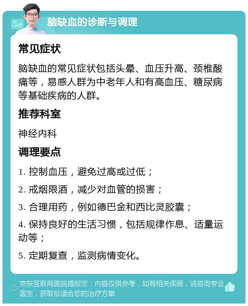 脑缺血的诊断与调理 常见症状 脑缺血的常见症状包括头晕、血压升高、颈椎酸痛等，易感人群为中老年人和有高血压、糖尿病等基础疾病的人群。 推荐科室 神经内科 调理要点 1. 控制血压，避免过高或过低； 2. 戒烟限酒，减少对血管的损害； 3. 合理用药，例如德巴金和西比灵胶囊； 4. 保持良好的生活习惯，包括规律作息、适量运动等； 5. 定期复查，监测病情变化。