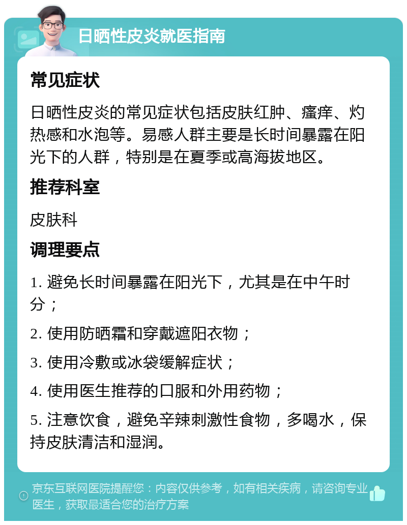 日晒性皮炎就医指南 常见症状 日晒性皮炎的常见症状包括皮肤红肿、瘙痒、灼热感和水泡等。易感人群主要是长时间暴露在阳光下的人群，特别是在夏季或高海拔地区。 推荐科室 皮肤科 调理要点 1. 避免长时间暴露在阳光下，尤其是在中午时分； 2. 使用防晒霜和穿戴遮阳衣物； 3. 使用冷敷或冰袋缓解症状； 4. 使用医生推荐的口服和外用药物； 5. 注意饮食，避免辛辣刺激性食物，多喝水，保持皮肤清洁和湿润。