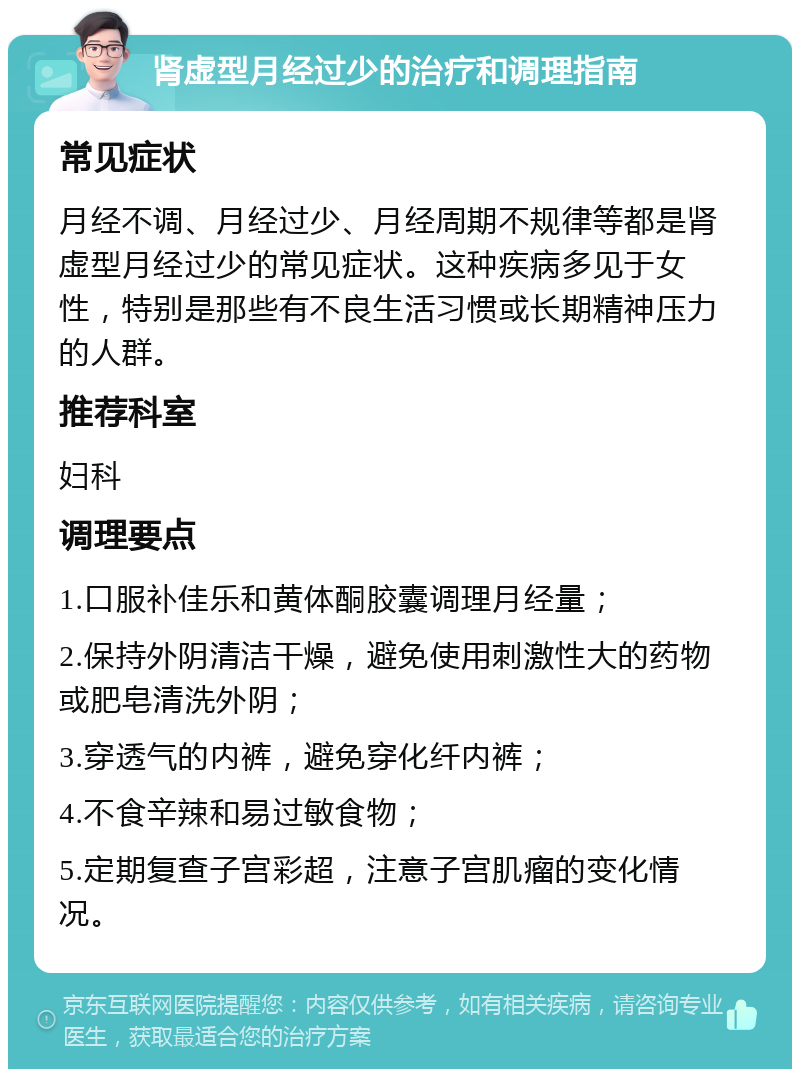 肾虚型月经过少的治疗和调理指南 常见症状 月经不调、月经过少、月经周期不规律等都是肾虚型月经过少的常见症状。这种疾病多见于女性，特别是那些有不良生活习惯或长期精神压力的人群。 推荐科室 妇科 调理要点 1.口服补佳乐和黄体酮胶囊调理月经量； 2.保持外阴清洁干燥，避免使用刺激性大的药物或肥皂清洗外阴； 3.穿透气的内裤，避免穿化纤内裤； 4.不食辛辣和易过敏食物； 5.定期复查子宫彩超，注意子宫肌瘤的变化情况。