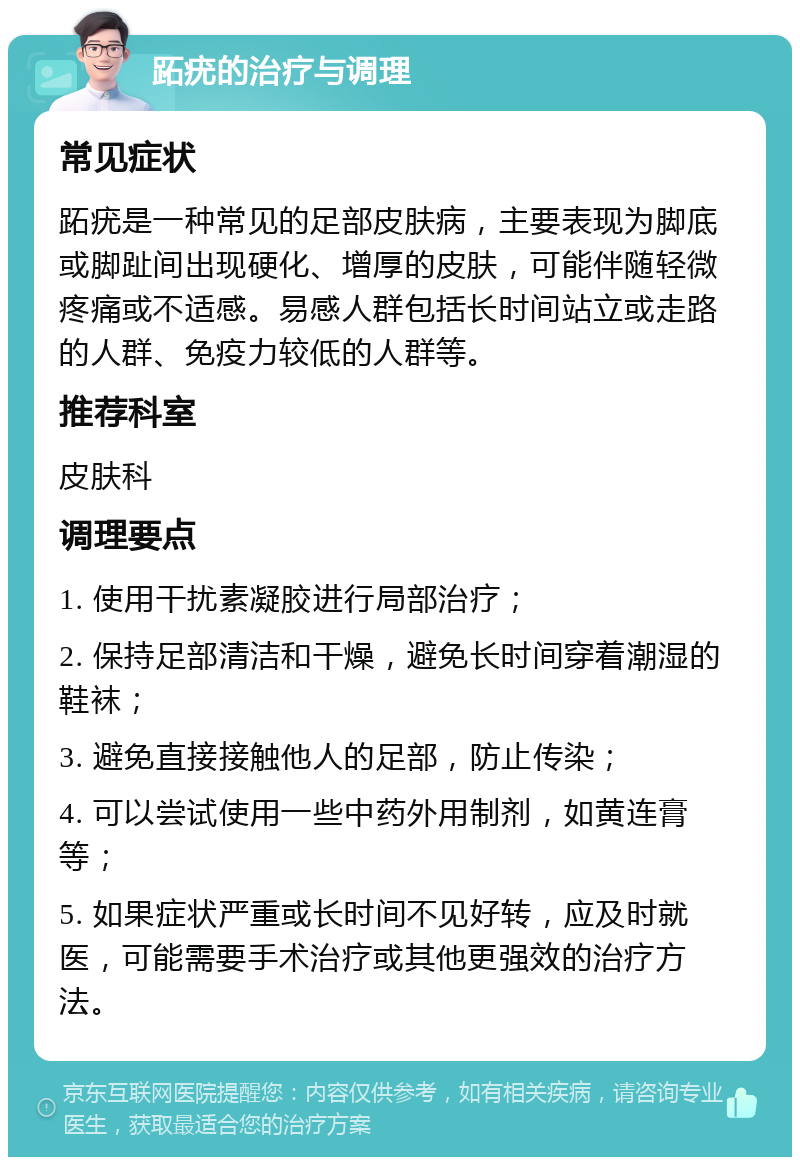 跖疣的治疗与调理 常见症状 跖疣是一种常见的足部皮肤病，主要表现为脚底或脚趾间出现硬化、增厚的皮肤，可能伴随轻微疼痛或不适感。易感人群包括长时间站立或走路的人群、免疫力较低的人群等。 推荐科室 皮肤科 调理要点 1. 使用干扰素凝胶进行局部治疗； 2. 保持足部清洁和干燥，避免长时间穿着潮湿的鞋袜； 3. 避免直接接触他人的足部，防止传染； 4. 可以尝试使用一些中药外用制剂，如黄连膏等； 5. 如果症状严重或长时间不见好转，应及时就医，可能需要手术治疗或其他更强效的治疗方法。