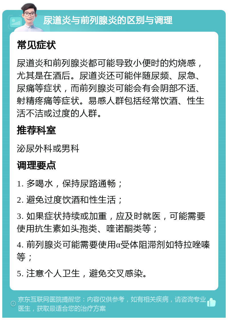 尿道炎与前列腺炎的区别与调理 常见症状 尿道炎和前列腺炎都可能导致小便时的灼烧感，尤其是在酒后。尿道炎还可能伴随尿频、尿急、尿痛等症状，而前列腺炎可能会有会阴部不适、射精疼痛等症状。易感人群包括经常饮酒、性生活不洁或过度的人群。 推荐科室 泌尿外科或男科 调理要点 1. 多喝水，保持尿路通畅； 2. 避免过度饮酒和性生活； 3. 如果症状持续或加重，应及时就医，可能需要使用抗生素如头孢类、喹诺酮类等； 4. 前列腺炎可能需要使用α受体阻滞剂如特拉唑嗪等； 5. 注意个人卫生，避免交叉感染。