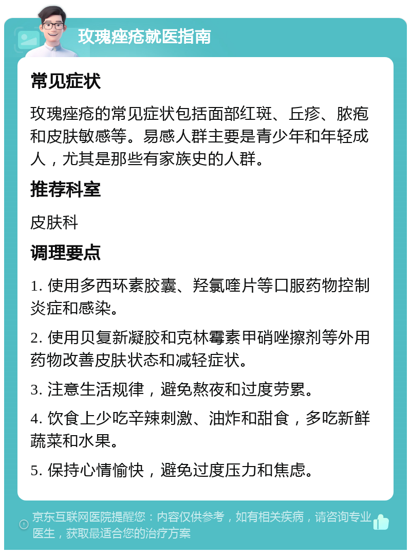 玫瑰痤疮就医指南 常见症状 玫瑰痤疮的常见症状包括面部红斑、丘疹、脓疱和皮肤敏感等。易感人群主要是青少年和年轻成人，尤其是那些有家族史的人群。 推荐科室 皮肤科 调理要点 1. 使用多西环素胶囊、羟氯喹片等口服药物控制炎症和感染。 2. 使用贝复新凝胶和克林霉素甲硝唑擦剂等外用药物改善皮肤状态和减轻症状。 3. 注意生活规律，避免熬夜和过度劳累。 4. 饮食上少吃辛辣刺激、油炸和甜食，多吃新鲜蔬菜和水果。 5. 保持心情愉快，避免过度压力和焦虑。