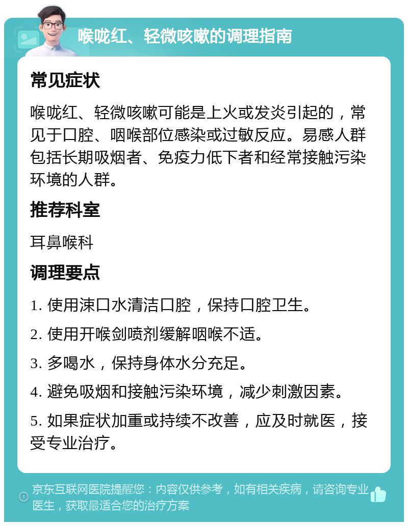 喉咙红、轻微咳嗽的调理指南 常见症状 喉咙红、轻微咳嗽可能是上火或发炎引起的，常见于口腔、咽喉部位感染或过敏反应。易感人群包括长期吸烟者、免疫力低下者和经常接触污染环境的人群。 推荐科室 耳鼻喉科 调理要点 1. 使用涑口水清洁口腔，保持口腔卫生。 2. 使用开喉剑喷剂缓解咽喉不适。 3. 多喝水，保持身体水分充足。 4. 避免吸烟和接触污染环境，减少刺激因素。 5. 如果症状加重或持续不改善，应及时就医，接受专业治疗。