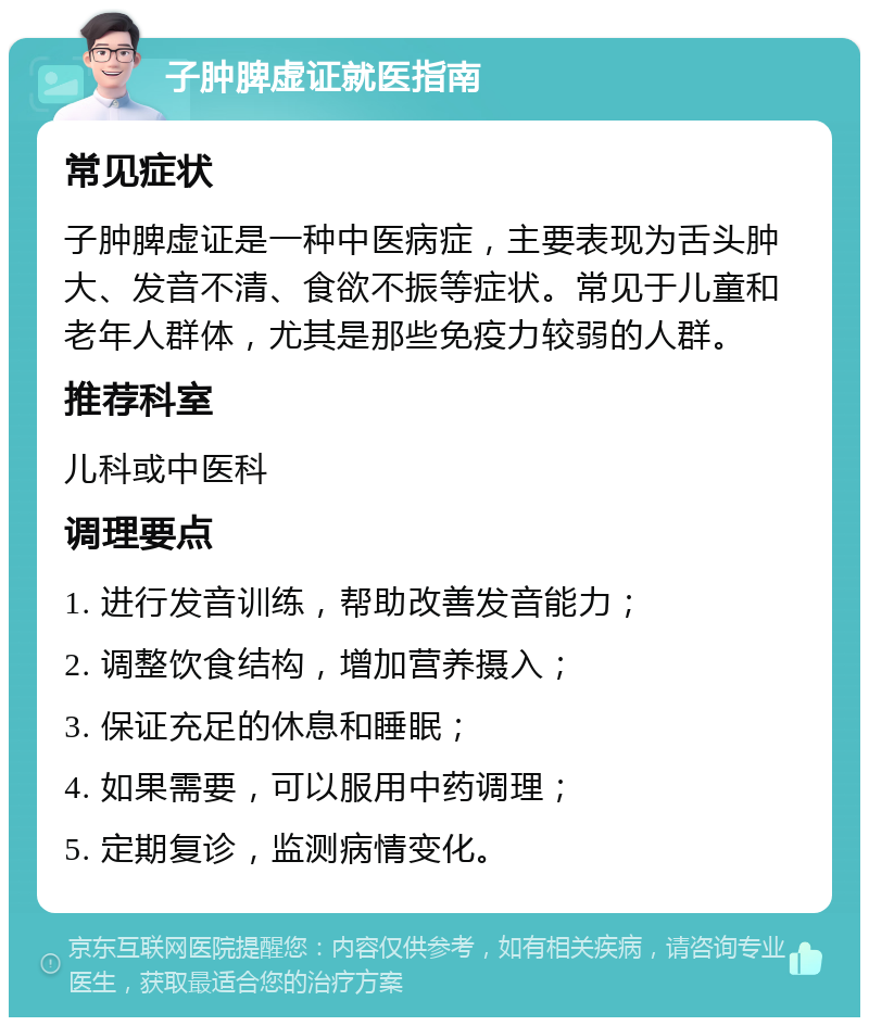 子肿脾虚证就医指南 常见症状 子肿脾虚证是一种中医病症，主要表现为舌头肿大、发音不清、食欲不振等症状。常见于儿童和老年人群体，尤其是那些免疫力较弱的人群。 推荐科室 儿科或中医科 调理要点 1. 进行发音训练，帮助改善发音能力； 2. 调整饮食结构，增加营养摄入； 3. 保证充足的休息和睡眠； 4. 如果需要，可以服用中药调理； 5. 定期复诊，监测病情变化。