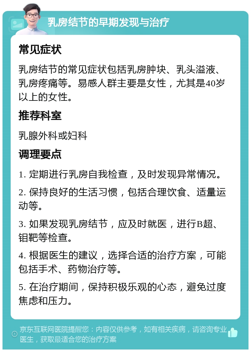 乳房结节的早期发现与治疗 常见症状 乳房结节的常见症状包括乳房肿块、乳头溢液、乳房疼痛等。易感人群主要是女性，尤其是40岁以上的女性。 推荐科室 乳腺外科或妇科 调理要点 1. 定期进行乳房自我检查，及时发现异常情况。 2. 保持良好的生活习惯，包括合理饮食、适量运动等。 3. 如果发现乳房结节，应及时就医，进行B超、钼靶等检查。 4. 根据医生的建议，选择合适的治疗方案，可能包括手术、药物治疗等。 5. 在治疗期间，保持积极乐观的心态，避免过度焦虑和压力。