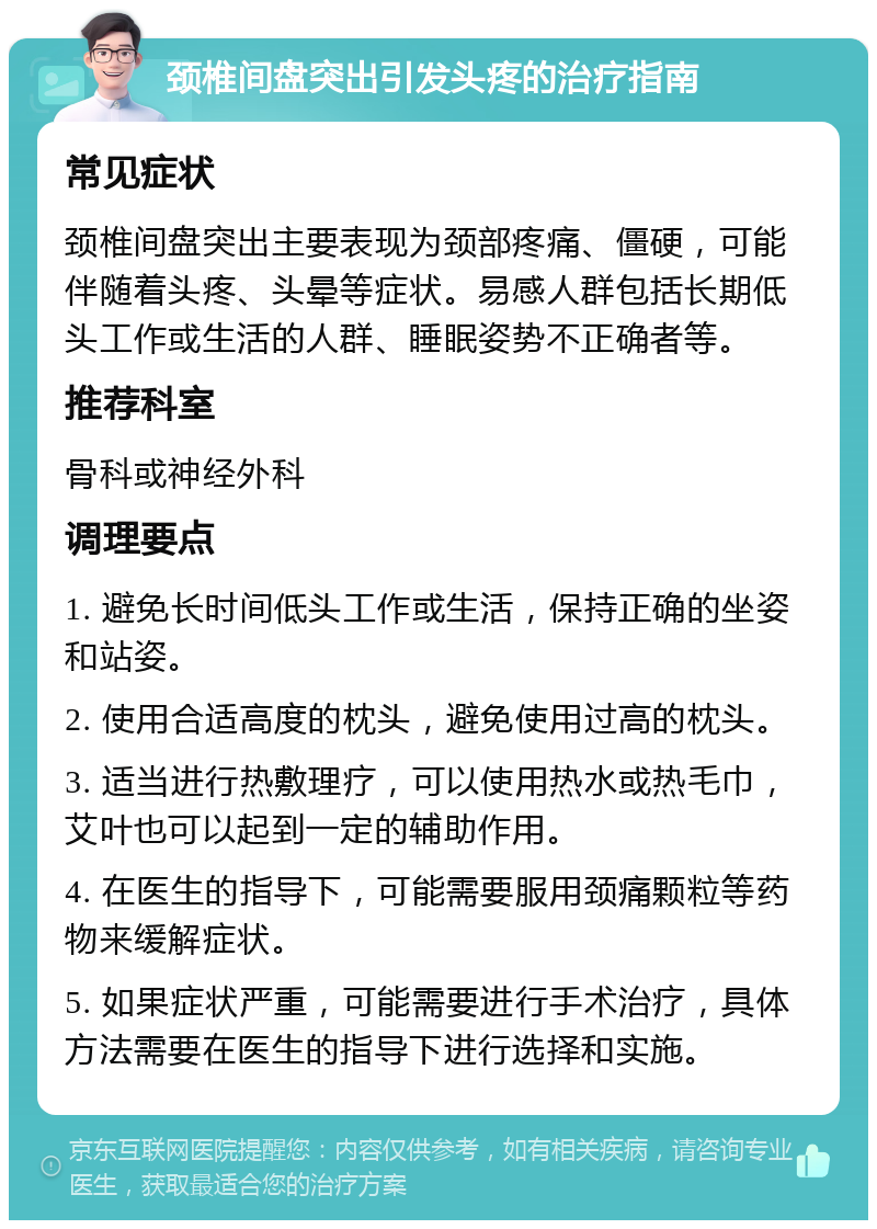 颈椎间盘突出引发头疼的治疗指南 常见症状 颈椎间盘突出主要表现为颈部疼痛、僵硬，可能伴随着头疼、头晕等症状。易感人群包括长期低头工作或生活的人群、睡眠姿势不正确者等。 推荐科室 骨科或神经外科 调理要点 1. 避免长时间低头工作或生活，保持正确的坐姿和站姿。 2. 使用合适高度的枕头，避免使用过高的枕头。 3. 适当进行热敷理疗，可以使用热水或热毛巾，艾叶也可以起到一定的辅助作用。 4. 在医生的指导下，可能需要服用颈痛颗粒等药物来缓解症状。 5. 如果症状严重，可能需要进行手术治疗，具体方法需要在医生的指导下进行选择和实施。