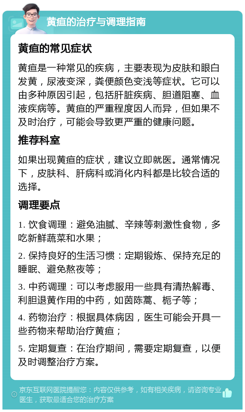 黄疸的治疗与调理指南 黄疸的常见症状 黄疸是一种常见的疾病，主要表现为皮肤和眼白发黄，尿液变深，粪便颜色变浅等症状。它可以由多种原因引起，包括肝脏疾病、胆道阻塞、血液疾病等。黄疸的严重程度因人而异，但如果不及时治疗，可能会导致更严重的健康问题。 推荐科室 如果出现黄疸的症状，建议立即就医。通常情况下，皮肤科、肝病科或消化内科都是比较合适的选择。 调理要点 1. 饮食调理：避免油腻、辛辣等刺激性食物，多吃新鲜蔬菜和水果； 2. 保持良好的生活习惯：定期锻炼、保持充足的睡眠、避免熬夜等； 3. 中药调理：可以考虑服用一些具有清热解毒、利胆退黄作用的中药，如茵陈蒿、栀子等； 4. 药物治疗：根据具体病因，医生可能会开具一些药物来帮助治疗黄疸； 5. 定期复查：在治疗期间，需要定期复查，以便及时调整治疗方案。