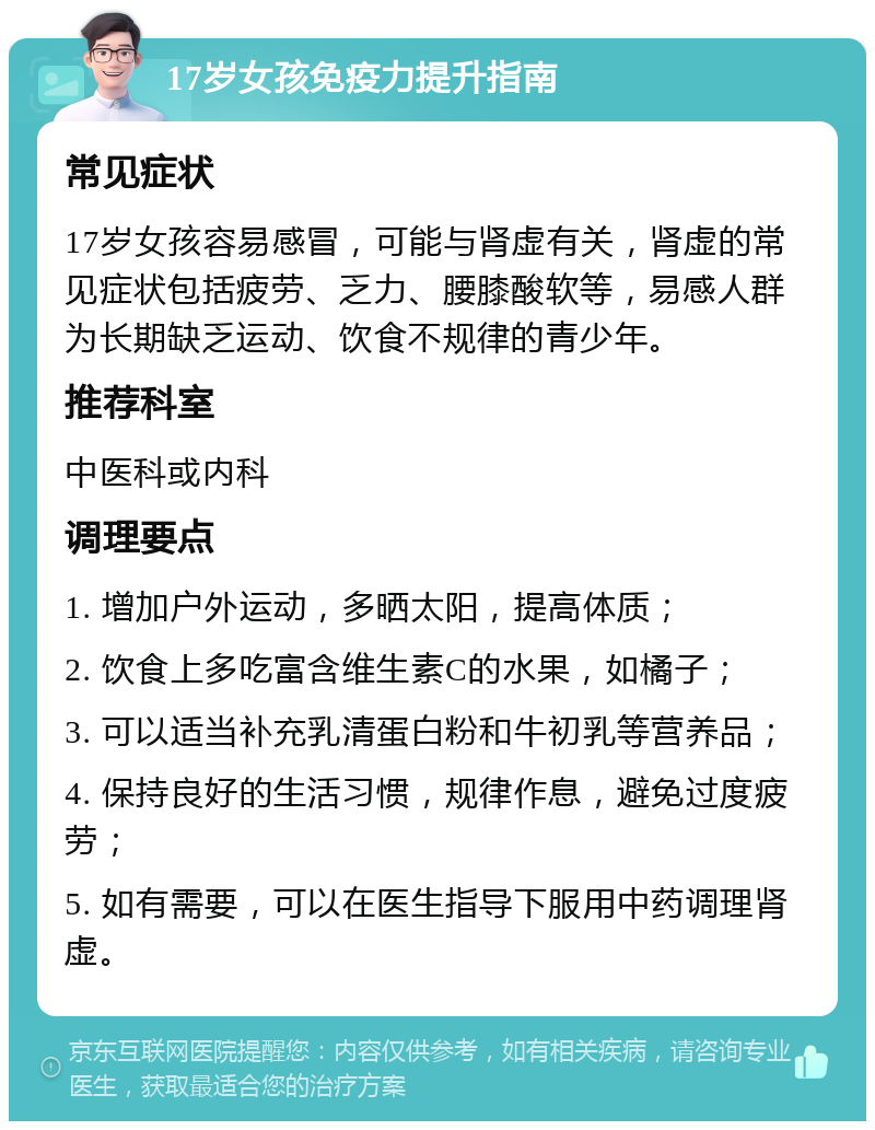 17岁女孩免疫力提升指南 常见症状 17岁女孩容易感冒，可能与肾虚有关，肾虚的常见症状包括疲劳、乏力、腰膝酸软等，易感人群为长期缺乏运动、饮食不规律的青少年。 推荐科室 中医科或内科 调理要点 1. 增加户外运动，多晒太阳，提高体质； 2. 饮食上多吃富含维生素C的水果，如橘子； 3. 可以适当补充乳清蛋白粉和牛初乳等营养品； 4. 保持良好的生活习惯，规律作息，避免过度疲劳； 5. 如有需要，可以在医生指导下服用中药调理肾虚。