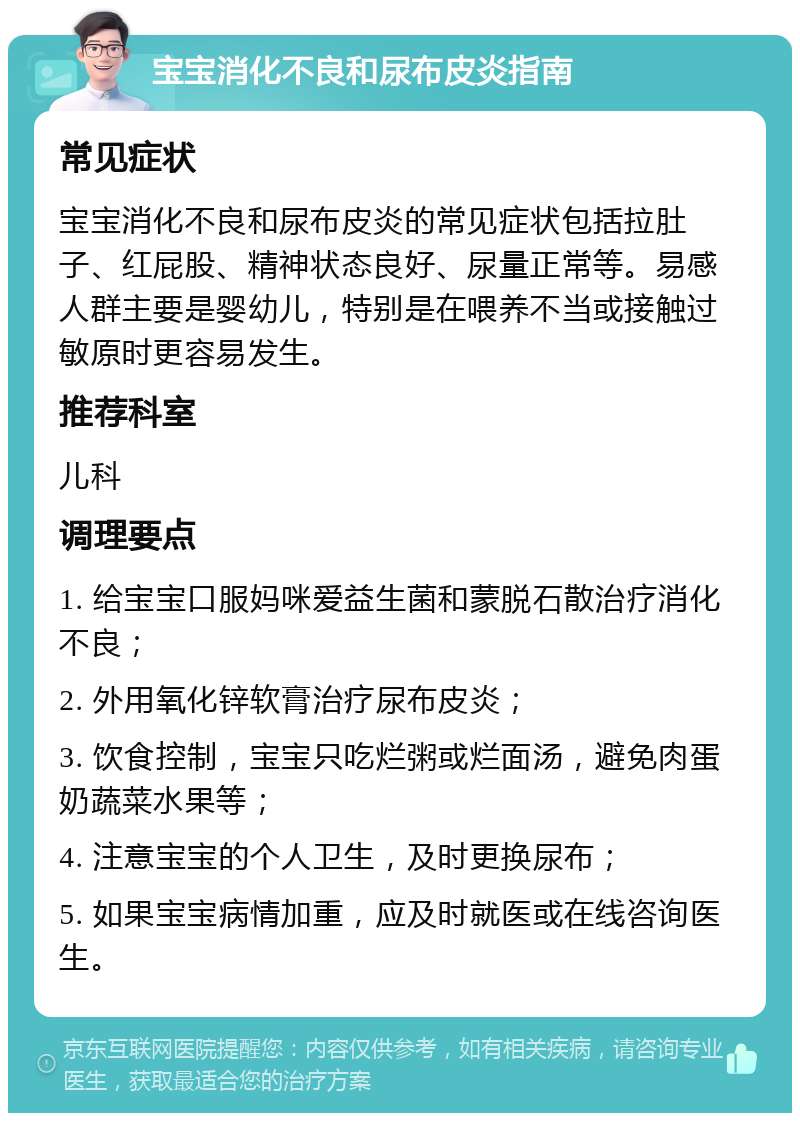 宝宝消化不良和尿布皮炎指南 常见症状 宝宝消化不良和尿布皮炎的常见症状包括拉肚子、红屁股、精神状态良好、尿量正常等。易感人群主要是婴幼儿，特别是在喂养不当或接触过敏原时更容易发生。 推荐科室 儿科 调理要点 1. 给宝宝口服妈咪爱益生菌和蒙脱石散治疗消化不良； 2. 外用氧化锌软膏治疗尿布皮炎； 3. 饮食控制，宝宝只吃烂粥或烂面汤，避免肉蛋奶蔬菜水果等； 4. 注意宝宝的个人卫生，及时更换尿布； 5. 如果宝宝病情加重，应及时就医或在线咨询医生。