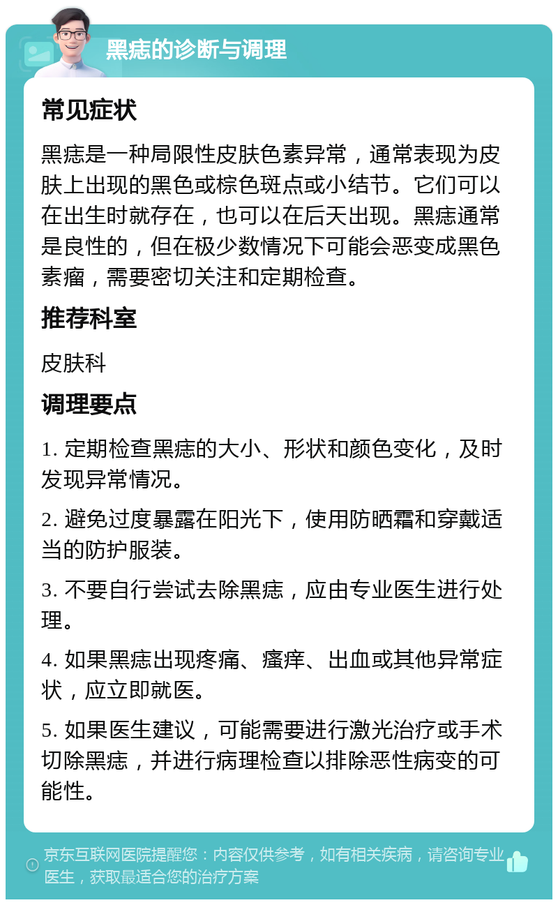 黑痣的诊断与调理 常见症状 黑痣是一种局限性皮肤色素异常，通常表现为皮肤上出现的黑色或棕色斑点或小结节。它们可以在出生时就存在，也可以在后天出现。黑痣通常是良性的，但在极少数情况下可能会恶变成黑色素瘤，需要密切关注和定期检查。 推荐科室 皮肤科 调理要点 1. 定期检查黑痣的大小、形状和颜色变化，及时发现异常情况。 2. 避免过度暴露在阳光下，使用防晒霜和穿戴适当的防护服装。 3. 不要自行尝试去除黑痣，应由专业医生进行处理。 4. 如果黑痣出现疼痛、瘙痒、出血或其他异常症状，应立即就医。 5. 如果医生建议，可能需要进行激光治疗或手术切除黑痣，并进行病理检查以排除恶性病变的可能性。