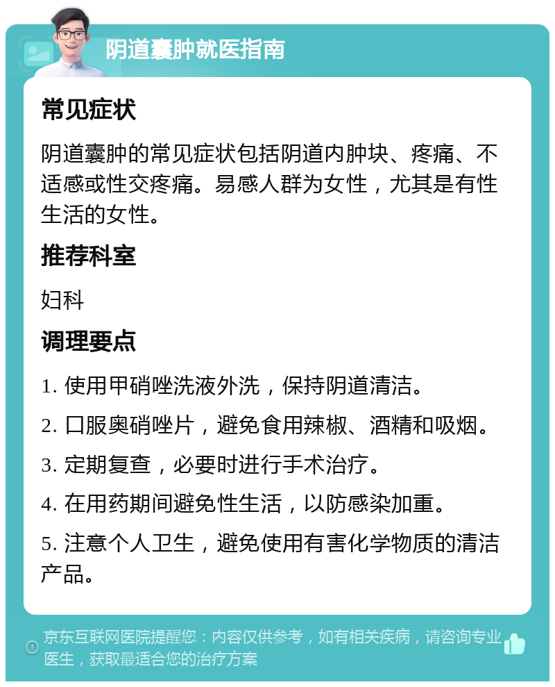 阴道囊肿就医指南 常见症状 阴道囊肿的常见症状包括阴道内肿块、疼痛、不适感或性交疼痛。易感人群为女性，尤其是有性生活的女性。 推荐科室 妇科 调理要点 1. 使用甲硝唑洗液外洗，保持阴道清洁。 2. 口服奥硝唑片，避免食用辣椒、酒精和吸烟。 3. 定期复查，必要时进行手术治疗。 4. 在用药期间避免性生活，以防感染加重。 5. 注意个人卫生，避免使用有害化学物质的清洁产品。