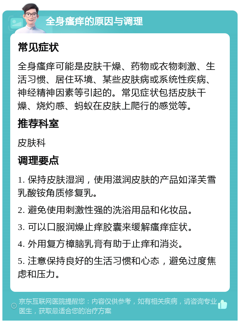 全身瘙痒的原因与调理 常见症状 全身瘙痒可能是皮肤干燥、药物或衣物刺激、生活习惯、居住环境、某些皮肤病或系统性疾病、神经精神因素等引起的。常见症状包括皮肤干燥、烧灼感、蚂蚁在皮肤上爬行的感觉等。 推荐科室 皮肤科 调理要点 1. 保持皮肤湿润，使用滋润皮肤的产品如泽芙雪乳酸铵角质修复乳。 2. 避免使用刺激性强的洗浴用品和化妆品。 3. 可以口服润燥止痒胶囊来缓解瘙痒症状。 4. 外用复方樟脑乳膏有助于止痒和消炎。 5. 注意保持良好的生活习惯和心态，避免过度焦虑和压力。