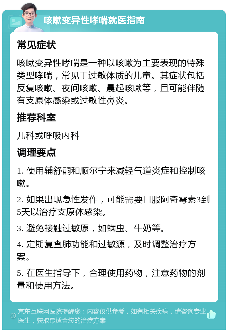 咳嗽变异性哮喘就医指南 常见症状 咳嗽变异性哮喘是一种以咳嗽为主要表现的特殊类型哮喘，常见于过敏体质的儿童。其症状包括反复咳嗽、夜间咳嗽、晨起咳嗽等，且可能伴随有支原体感染或过敏性鼻炎。 推荐科室 儿科或呼吸内科 调理要点 1. 使用辅舒酮和顺尔宁来减轻气道炎症和控制咳嗽。 2. 如果出现急性发作，可能需要口服阿奇霉素3到5天以治疗支原体感染。 3. 避免接触过敏原，如螨虫、牛奶等。 4. 定期复查肺功能和过敏源，及时调整治疗方案。 5. 在医生指导下，合理使用药物，注意药物的剂量和使用方法。