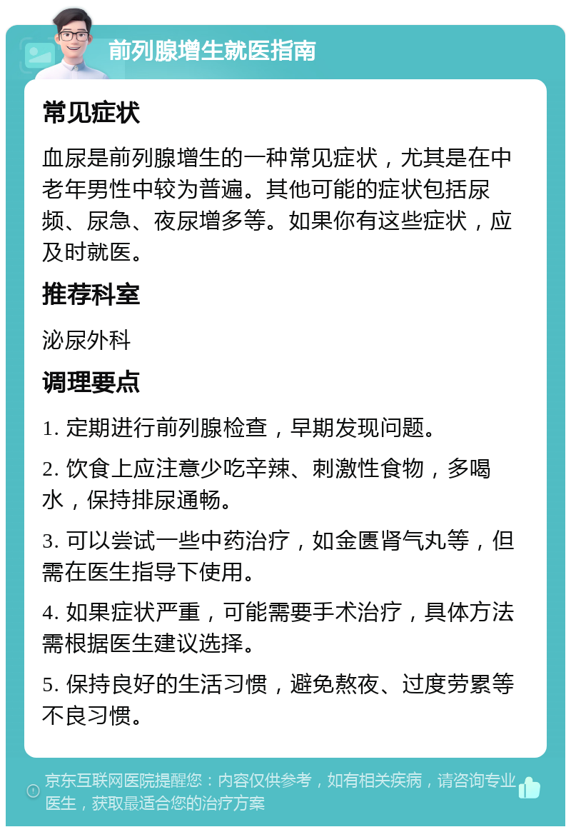 前列腺增生就医指南 常见症状 血尿是前列腺增生的一种常见症状，尤其是在中老年男性中较为普遍。其他可能的症状包括尿频、尿急、夜尿增多等。如果你有这些症状，应及时就医。 推荐科室 泌尿外科 调理要点 1. 定期进行前列腺检查，早期发现问题。 2. 饮食上应注意少吃辛辣、刺激性食物，多喝水，保持排尿通畅。 3. 可以尝试一些中药治疗，如金匮肾气丸等，但需在医生指导下使用。 4. 如果症状严重，可能需要手术治疗，具体方法需根据医生建议选择。 5. 保持良好的生活习惯，避免熬夜、过度劳累等不良习惯。