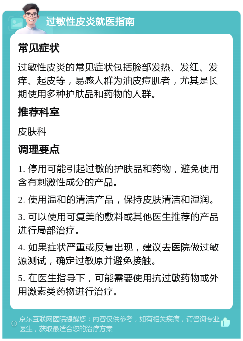 过敏性皮炎就医指南 常见症状 过敏性皮炎的常见症状包括脸部发热、发红、发痒、起皮等，易感人群为油皮痘肌者，尤其是长期使用多种护肤品和药物的人群。 推荐科室 皮肤科 调理要点 1. 停用可能引起过敏的护肤品和药物，避免使用含有刺激性成分的产品。 2. 使用温和的清洁产品，保持皮肤清洁和湿润。 3. 可以使用可复美的敷料或其他医生推荐的产品进行局部治疗。 4. 如果症状严重或反复出现，建议去医院做过敏源测试，确定过敏原并避免接触。 5. 在医生指导下，可能需要使用抗过敏药物或外用激素类药物进行治疗。