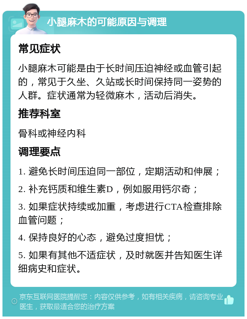 小腿麻木的可能原因与调理 常见症状 小腿麻木可能是由于长时间压迫神经或血管引起的，常见于久坐、久站或长时间保持同一姿势的人群。症状通常为轻微麻木，活动后消失。 推荐科室 骨科或神经内科 调理要点 1. 避免长时间压迫同一部位，定期活动和伸展； 2. 补充钙质和维生素D，例如服用钙尔奇； 3. 如果症状持续或加重，考虑进行CTA检查排除血管问题； 4. 保持良好的心态，避免过度担忧； 5. 如果有其他不适症状，及时就医并告知医生详细病史和症状。