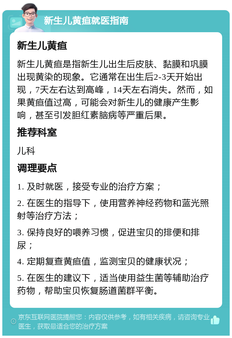 新生儿黄疸就医指南 新生儿黄疸 新生儿黄疸是指新生儿出生后皮肤、黏膜和巩膜出现黄染的现象。它通常在出生后2-3天开始出现，7天左右达到高峰，14天左右消失。然而，如果黄疸值过高，可能会对新生儿的健康产生影响，甚至引发胆红素脑病等严重后果。 推荐科室 儿科 调理要点 1. 及时就医，接受专业的治疗方案； 2. 在医生的指导下，使用营养神经药物和蓝光照射等治疗方法； 3. 保持良好的喂养习惯，促进宝贝的排便和排尿； 4. 定期复查黄疸值，监测宝贝的健康状况； 5. 在医生的建议下，适当使用益生菌等辅助治疗药物，帮助宝贝恢复肠道菌群平衡。