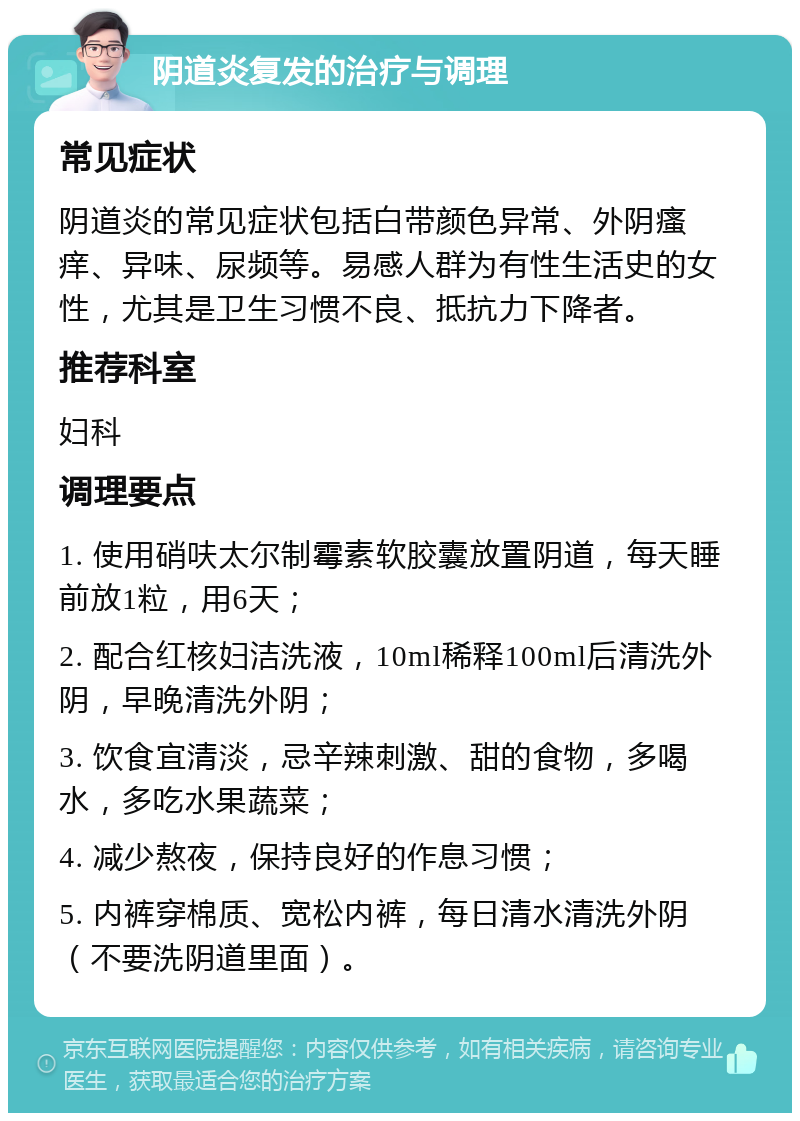 阴道炎复发的治疗与调理 常见症状 阴道炎的常见症状包括白带颜色异常、外阴瘙痒、异味、尿频等。易感人群为有性生活史的女性，尤其是卫生习惯不良、抵抗力下降者。 推荐科室 妇科 调理要点 1. 使用硝呋太尔制霉素软胶囊放置阴道，每天睡前放1粒，用6天； 2. 配合红核妇洁洗液，10ml稀释100ml后清洗外阴，早晚清洗外阴； 3. 饮食宜清淡，忌辛辣刺激、甜的食物，多喝水，多吃水果蔬菜； 4. 减少熬夜，保持良好的作息习惯； 5. 内裤穿棉质、宽松内裤，每日清水清洗外阴（不要洗阴道里面）。