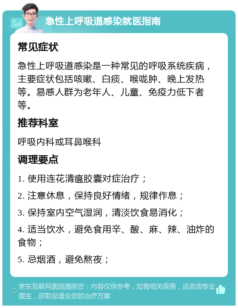 急性上呼吸道感染就医指南 常见症状 急性上呼吸道感染是一种常见的呼吸系统疾病，主要症状包括咳嗽、白痰、喉咙肿、晚上发热等。易感人群为老年人、儿童、免疫力低下者等。 推荐科室 呼吸内科或耳鼻喉科 调理要点 1. 使用连花清瘟胶囊对症治疗； 2. 注意休息，保持良好情绪，规律作息； 3. 保持室内空气湿润，清淡饮食易消化； 4. 适当饮水，避免食用辛、酸、麻、辣、油炸的食物； 5. 忌烟酒，避免熬夜；