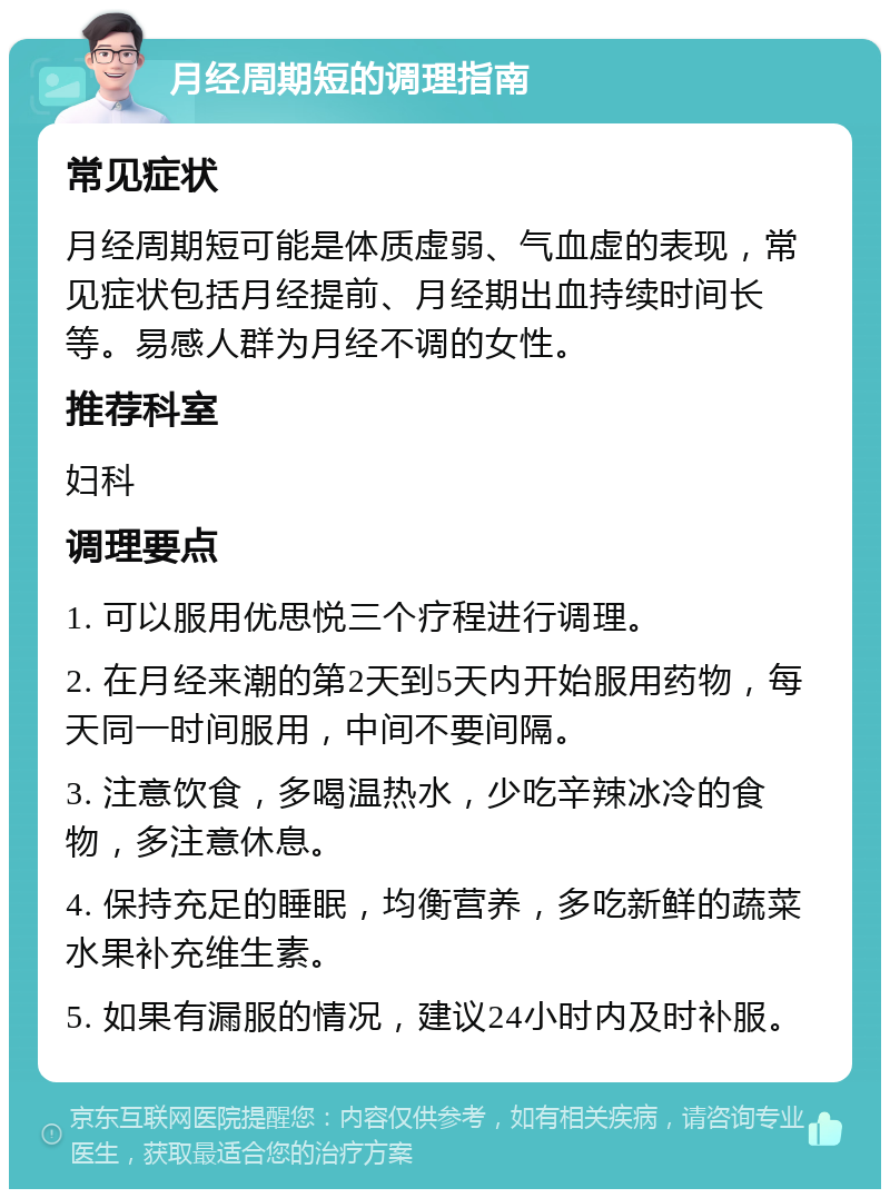 月经周期短的调理指南 常见症状 月经周期短可能是体质虚弱、气血虚的表现，常见症状包括月经提前、月经期出血持续时间长等。易感人群为月经不调的女性。 推荐科室 妇科 调理要点 1. 可以服用优思悦三个疗程进行调理。 2. 在月经来潮的第2天到5天内开始服用药物，每天同一时间服用，中间不要间隔。 3. 注意饮食，多喝温热水，少吃辛辣冰冷的食物，多注意休息。 4. 保持充足的睡眠，均衡营养，多吃新鲜的蔬菜水果补充维生素。 5. 如果有漏服的情况，建议24小时内及时补服。