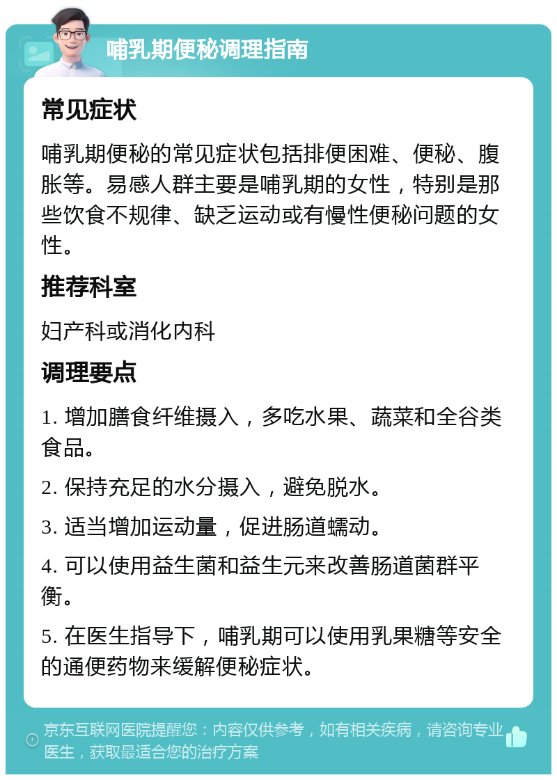 哺乳期便秘调理指南 常见症状 哺乳期便秘的常见症状包括排便困难、便秘、腹胀等。易感人群主要是哺乳期的女性，特别是那些饮食不规律、缺乏运动或有慢性便秘问题的女性。 推荐科室 妇产科或消化内科 调理要点 1. 增加膳食纤维摄入，多吃水果、蔬菜和全谷类食品。 2. 保持充足的水分摄入，避免脱水。 3. 适当增加运动量，促进肠道蠕动。 4. 可以使用益生菌和益生元来改善肠道菌群平衡。 5. 在医生指导下，哺乳期可以使用乳果糖等安全的通便药物来缓解便秘症状。