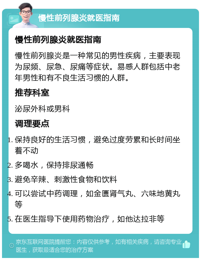 慢性前列腺炎就医指南 慢性前列腺炎就医指南 慢性前列腺炎是一种常见的男性疾病，主要表现为尿频、尿急、尿痛等症状。易感人群包括中老年男性和有不良生活习惯的人群。 推荐科室 泌尿外科或男科 调理要点 保持良好的生活习惯，避免过度劳累和长时间坐着不动 多喝水，保持排尿通畅 避免辛辣、刺激性食物和饮料 可以尝试中药调理，如金匮肾气丸、六味地黄丸等 在医生指导下使用药物治疗，如他达拉非等