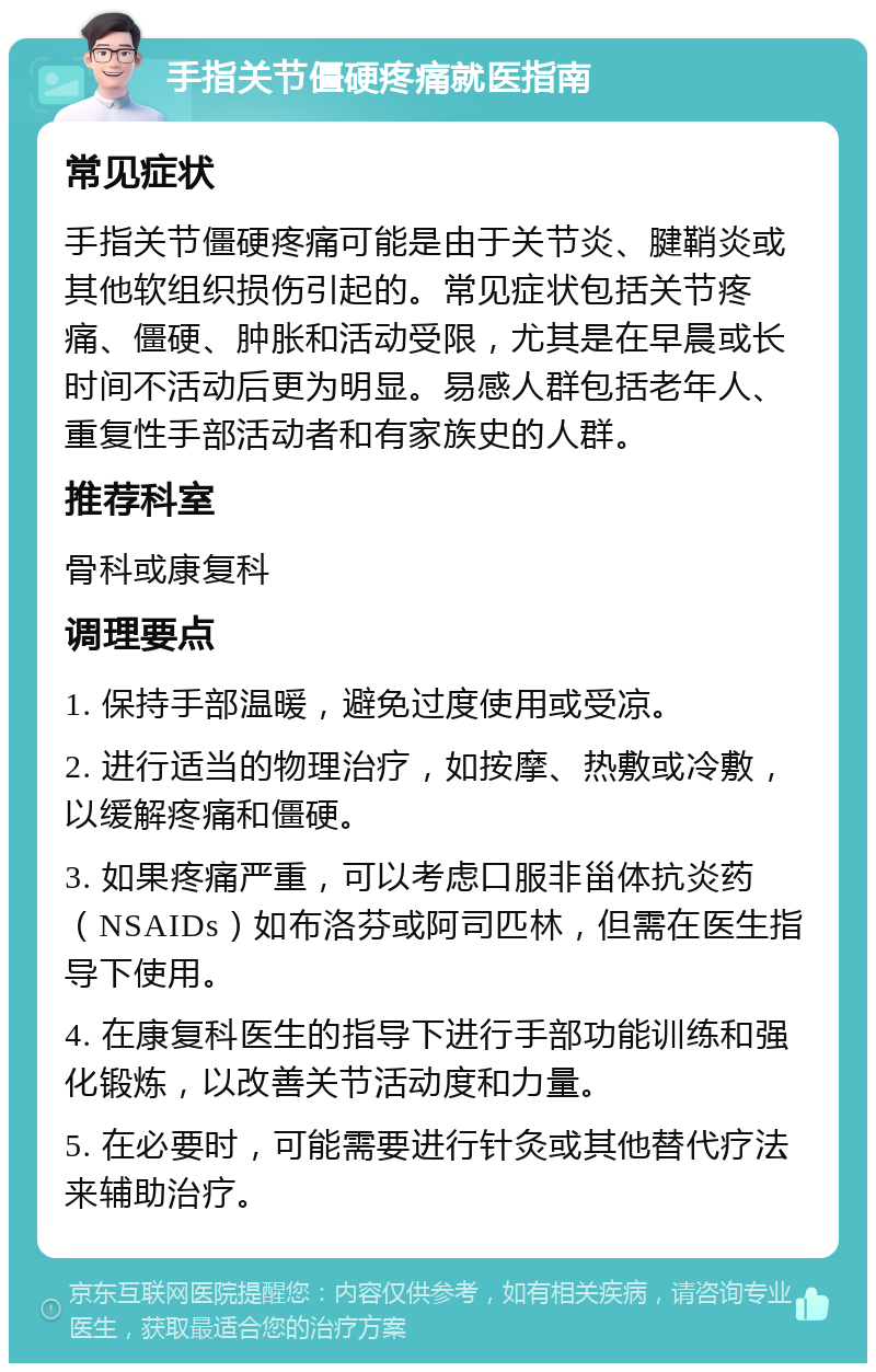 手指关节僵硬疼痛就医指南 常见症状 手指关节僵硬疼痛可能是由于关节炎、腱鞘炎或其他软组织损伤引起的。常见症状包括关节疼痛、僵硬、肿胀和活动受限，尤其是在早晨或长时间不活动后更为明显。易感人群包括老年人、重复性手部活动者和有家族史的人群。 推荐科室 骨科或康复科 调理要点 1. 保持手部温暖，避免过度使用或受凉。 2. 进行适当的物理治疗，如按摩、热敷或冷敷，以缓解疼痛和僵硬。 3. 如果疼痛严重，可以考虑口服非甾体抗炎药（NSAIDs）如布洛芬或阿司匹林，但需在医生指导下使用。 4. 在康复科医生的指导下进行手部功能训练和强化锻炼，以改善关节活动度和力量。 5. 在必要时，可能需要进行针灸或其他替代疗法来辅助治疗。