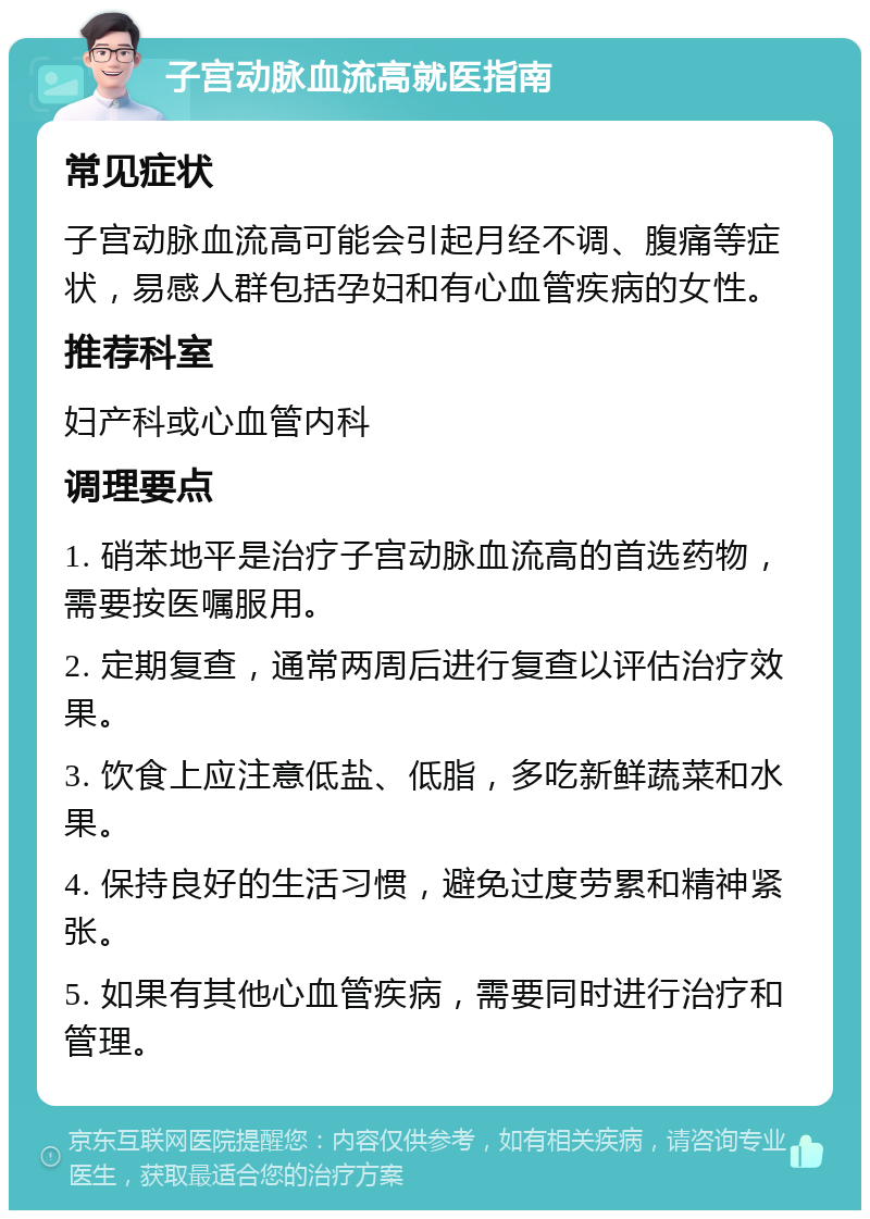 子宫动脉血流高就医指南 常见症状 子宫动脉血流高可能会引起月经不调、腹痛等症状，易感人群包括孕妇和有心血管疾病的女性。 推荐科室 妇产科或心血管内科 调理要点 1. 硝苯地平是治疗子宫动脉血流高的首选药物，需要按医嘱服用。 2. 定期复查，通常两周后进行复查以评估治疗效果。 3. 饮食上应注意低盐、低脂，多吃新鲜蔬菜和水果。 4. 保持良好的生活习惯，避免过度劳累和精神紧张。 5. 如果有其他心血管疾病，需要同时进行治疗和管理。