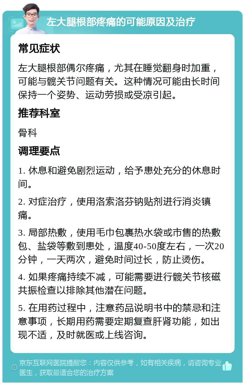 左大腿根部疼痛的可能原因及治疗 常见症状 左大腿根部偶尔疼痛，尤其在睡觉翻身时加重，可能与髋关节问题有关。这种情况可能由长时间保持一个姿势、运动劳损或受凉引起。 推荐科室 骨科 调理要点 1. 休息和避免剧烈运动，给予患处充分的休息时间。 2. 对症治疗，使用洛索洛芬钠贴剂进行消炎镇痛。 3. 局部热敷，使用毛巾包裹热水袋或市售的热敷包、盐袋等敷到患处，温度40-50度左右，一次20分钟，一天两次，避免时间过长，防止烫伤。 4. 如果疼痛持续不减，可能需要进行髋关节核磁共振检查以排除其他潜在问题。 5. 在用药过程中，注意药品说明书中的禁忌和注意事项，长期用药需要定期复查肝肾功能，如出现不适，及时就医或上线咨询。