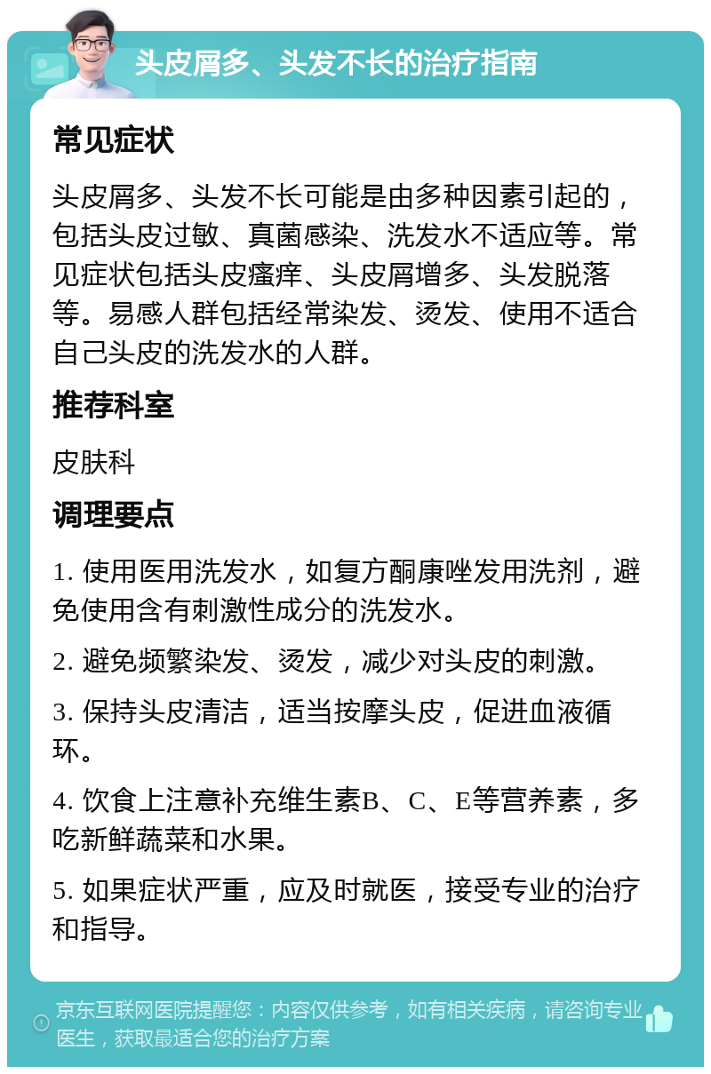 头皮屑多、头发不长的治疗指南 常见症状 头皮屑多、头发不长可能是由多种因素引起的，包括头皮过敏、真菌感染、洗发水不适应等。常见症状包括头皮瘙痒、头皮屑增多、头发脱落等。易感人群包括经常染发、烫发、使用不适合自己头皮的洗发水的人群。 推荐科室 皮肤科 调理要点 1. 使用医用洗发水，如复方酮康唑发用洗剂，避免使用含有刺激性成分的洗发水。 2. 避免频繁染发、烫发，减少对头皮的刺激。 3. 保持头皮清洁，适当按摩头皮，促进血液循环。 4. 饮食上注意补充维生素B、C、E等营养素，多吃新鲜蔬菜和水果。 5. 如果症状严重，应及时就医，接受专业的治疗和指导。