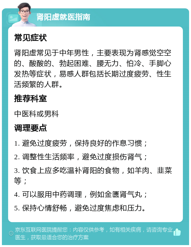 肾阳虚就医指南 常见症状 肾阳虚常见于中年男性，主要表现为肾感觉空空的、酸酸的、勃起困难、腰无力、怕冷、手脚心发热等症状，易感人群包括长期过度疲劳、性生活频繁的人群。 推荐科室 中医科或男科 调理要点 1. 避免过度疲劳，保持良好的作息习惯； 2. 调整性生活频率，避免过度损伤肾气； 3. 饮食上应多吃温补肾阳的食物，如羊肉、韭菜等； 4. 可以服用中药调理，例如金匮肾气丸； 5. 保持心情舒畅，避免过度焦虑和压力。