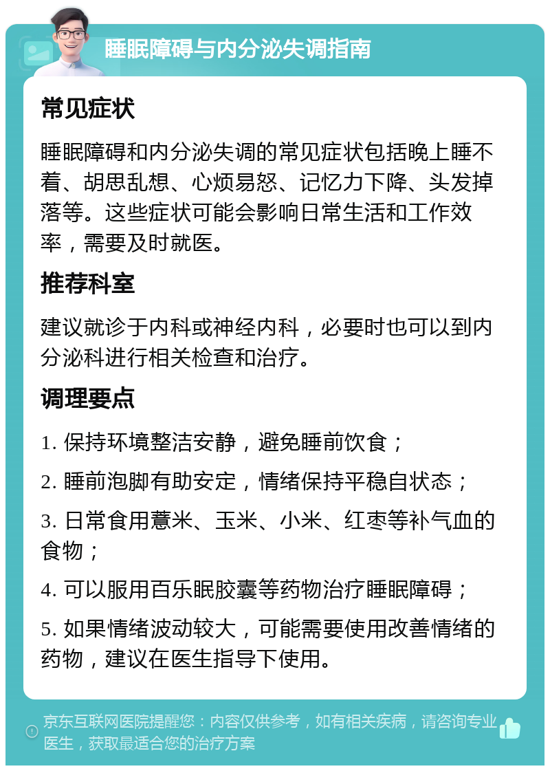 睡眠障碍与内分泌失调指南 常见症状 睡眠障碍和内分泌失调的常见症状包括晚上睡不着、胡思乱想、心烦易怒、记忆力下降、头发掉落等。这些症状可能会影响日常生活和工作效率，需要及时就医。 推荐科室 建议就诊于内科或神经内科，必要时也可以到内分泌科进行相关检查和治疗。 调理要点 1. 保持环境整洁安静，避免睡前饮食； 2. 睡前泡脚有助安定，情绪保持平稳自状态； 3. 日常食用薏米、玉米、小米、红枣等补气血的食物； 4. 可以服用百乐眠胶囊等药物治疗睡眠障碍； 5. 如果情绪波动较大，可能需要使用改善情绪的药物，建议在医生指导下使用。