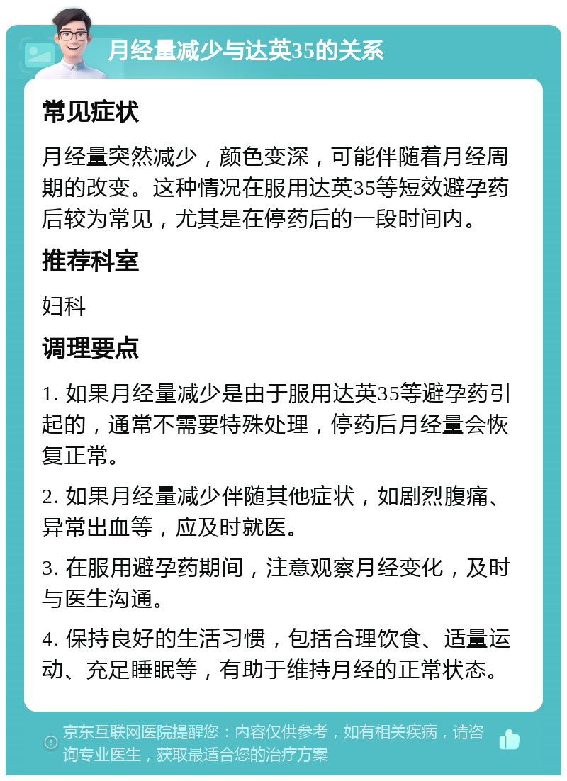 月经量减少与达英35的关系 常见症状 月经量突然减少，颜色变深，可能伴随着月经周期的改变。这种情况在服用达英35等短效避孕药后较为常见，尤其是在停药后的一段时间内。 推荐科室 妇科 调理要点 1. 如果月经量减少是由于服用达英35等避孕药引起的，通常不需要特殊处理，停药后月经量会恢复正常。 2. 如果月经量减少伴随其他症状，如剧烈腹痛、异常出血等，应及时就医。 3. 在服用避孕药期间，注意观察月经变化，及时与医生沟通。 4. 保持良好的生活习惯，包括合理饮食、适量运动、充足睡眠等，有助于维持月经的正常状态。