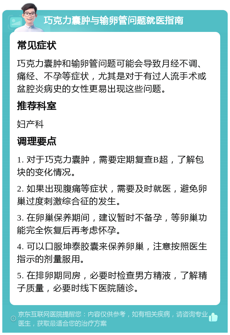 巧克力囊肿与输卵管问题就医指南 常见症状 巧克力囊肿和输卵管问题可能会导致月经不调、痛经、不孕等症状，尤其是对于有过人流手术或盆腔炎病史的女性更易出现这些问题。 推荐科室 妇产科 调理要点 1. 对于巧克力囊肿，需要定期复查B超，了解包块的变化情况。 2. 如果出现腹痛等症状，需要及时就医，避免卵巢过度刺激综合征的发生。 3. 在卵巢保养期间，建议暂时不备孕，等卵巢功能完全恢复后再考虑怀孕。 4. 可以口服坤泰胶囊来保养卵巢，注意按照医生指示的剂量服用。 5. 在排卵期同房，必要时检查男方精液，了解精子质量，必要时线下医院随诊。