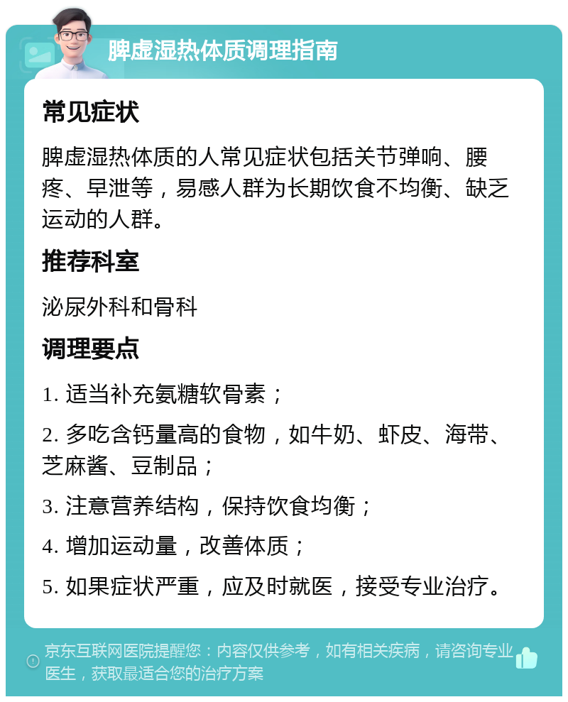 脾虚湿热体质调理指南 常见症状 脾虚湿热体质的人常见症状包括关节弹响、腰疼、早泄等，易感人群为长期饮食不均衡、缺乏运动的人群。 推荐科室 泌尿外科和骨科 调理要点 1. 适当补充氨糖软骨素； 2. 多吃含钙量高的食物，如牛奶、虾皮、海带、芝麻酱、豆制品； 3. 注意营养结构，保持饮食均衡； 4. 增加运动量，改善体质； 5. 如果症状严重，应及时就医，接受专业治疗。